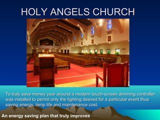 HOLY ANGELS CHURCH




 To truly save money year around a modern touch-screen dimming controller
 was installed to permit only the lighting desired for a particular event thus
 saving energy, lamp life and maintenance cost.

An energy saving plan that truly improves
 