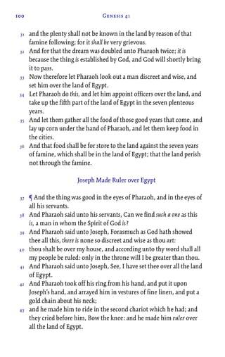 100 Genesis 41
and the plenty shall not be known in the land by reason of that
famine following; for it shall be very grievous.
And for that the dream was doubled unto Pharaoh twice; it is
because the thing is established by God, and God will shortly bring
it to pass.
Now therefore let Pharaoh look out a man discreet and wise, and
set him over the land of Egypt.
Let Pharaoh do this, and let him appoint officers over the land, and
take up the fifth part of the land of Egypt in the seven plenteous
years.
And let them gather all the food of those good years that come, and
lay up corn under the hand of Pharaoh, and let them keep food in
the cities.
And that food shall be for store to the land against the seven years
of famine, which shall be in the land of Egypt; that the land perish
not through the famine.
Joseph Made Ruler over Egypt
¶ And the thing was good in the eyes of Pharaoh, and in the eyes of
all his servants.
And Pharaoh said unto his servants, Can we find such a one as this
is, a man in whom the Spirit of God is?
And Pharaoh said unto Joseph, Forasmuch as God hath showed
thee all this, there is none so discreet and wise as thou art:
thou shalt be over my house, and according unto thy word shall all
my people be ruled: only in the throne will I be greater than thou.
And Pharaoh said unto Joseph, See, I have set thee over all the land
of Egypt.
And Pharaoh took off his ring from his hand, and put it upon
Joseph’s hand, and arrayed him in vestures of fine linen, and put a
gold chain about his neck;
and he made him to ride in the second chariot which he had; and
they cried before him, Bow the knee: and he made him ruler over
all the land of Egypt.
31
32
33
34
35
36
37
38
39
40
41
42
43
 