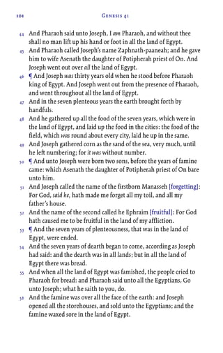 101 Genesis 41
And Pharaoh said unto Joseph, I am Pharaoh, and without thee
shall no man lift up his hand or foot in all the land of Egypt.
And Pharaoh called Joseph’s name Zaphnath-paaneah; and he gave
him to wife Asenath the daughter of Potipherah priest of On. And
Joseph went out over all the land of Egypt.
¶ And Joseph was thirty years old when he stood before Pharaoh
king of Egypt. And Joseph went out from the presence of Pharaoh,
and went throughout all the land of Egypt.
And in the seven plenteous years the earth brought forth by
handfuls.
And he gathered up all the food of the seven years, which were in
the land of Egypt, and laid up the food in the cities: the food of the
field, which was round about every city, laid he up in the same.
And Joseph gathered corn as the sand of the sea, very much, until
he left numbering; for it was without number.
¶ And unto Joseph were born two sons, before the years of famine
came: which Asenath the daughter of Potipherah priest of On bare
unto him.
And Joseph called the name of the firstborn Manasseh [forgetting]:
For God, said he, hath made me forget all my toil, and all my
father’s house.
And the name of the second called he Ephraim [fruitful]: For God
hath caused me to be fruitful in the land of my affliction.
¶ And the seven years of plenteousness, that was in the land of
Egypt, were ended.
And the seven years of dearth began to come, according as Joseph
had said: and the dearth was in all lands; but in all the land of
Egypt there was bread.
And when all the land of Egypt was famished, the people cried to
Pharaoh for bread: and Pharaoh said unto all the Egyptians, Go
unto Joseph; what he saith to you, do.
And the famine was over all the face of the earth: and Joseph
opened all the storehouses, and sold unto the Egyptians; and the
famine waxed sore in the land of Egypt.
44
45
46
47
48
49
50
51
52
53
54
55
56
 