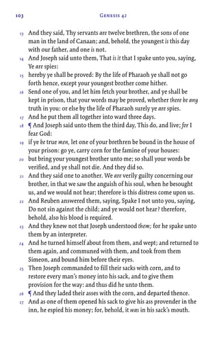 103 Genesis 42
And they said, Thy servants are twelve brethren, the sons of one
man in the land of Canaan; and, behold, the youngest is this day
with our father, and one is not.
And Joseph said unto them, That is it that I spake unto you, saying,
Ye are spies:
hereby ye shall be proved: By the life of Pharaoh ye shall not go
forth hence, except your youngest brother come hither.
Send one of you, and let him fetch your brother, and ye shall be
kept in prison, that your words may be proved, whether there be any
truth in you: or else by the life of Pharaoh surely ye are spies.
And he put them all together into ward three days.
¶ And Joseph said unto them the third day, This do, and live; for I
fear God:
if ye be true men, let one of your brethren be bound in the house of
your prison: go ye, carry corn for the famine of your houses:
but bring your youngest brother unto me; so shall your words be
verified, and ye shall not die. And they did so.
And they said one to another. We are verily guilty concerning our
brother, in that we saw the anguish of his soul, when he besought
us, and we would not hear; therefore is this distress come upon us.
And Reuben answered them, saying, Spake I not unto you, saying,
Do not sin against the child; and ye would not hear? therefore,
behold, also his blood is required.
And they knew not that Joseph understood them; for he spake unto
them by an interpreter.
And he turned himself about from them, and wept; and returned to
them again, and communed with them, and took from them
Simeon, and bound him before their eyes.
Then Joseph commanded to fill their sacks with corn, and to
restore every man’s money into his sack, and to give them
provision for the way: and thus did he unto them.
¶ And they laded their asses with the corn, and departed thence.
And as one of them opened his sack to give his ass provender in the
inn, he espied his money; for, behold, it was in his sack’s mouth.
13
14
15
16
17
18
19
20
21
22
23
24
25
26
27
 