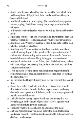 105 Genesis 43
And it came to pass, when they had eaten up the corn which they
had brought out of Egypt, their father said unto them, Go again,
buy us a little food.
And Judah spake unto him, saying, The man did solemnly protest
unto us, saying, Ye shall not see my face, except your brother be
with you.
If thou wilt send our brother with us, we will go down and buy thee
food:
but if thou wilt not send him, we will not go down: for the man said
unto us, Ye shall not see my face, except your brother be with you.
And Israel said, Wherefore dealt ye so ill with me, as to tell the man
whether ye had yet a brother?
And they said, The man asked us straitly of our state, and of our
kindred, saying, Is your father yet alive? have ye another brother?
and we told him according to the tenor of these words: Could we
certainly know that he would say, Bring your brother down?
And Judah said unto Israel his father, Send the lad with me, and we
will arise and go; that we may live, and not die, both we, and thou,
and also our little ones.
I will be surety for him; of my hand shalt thou require him: if I
bring him not unto thee, and set him before thee, then let me bear
the blame for ever:
for except we had lingered, surely now we had returned this second
time.
¶ And their father Israel said unto them, If it must be so now, do
this; take of the best fruits in the land in your vessels, and carry
down the man a present, a little balm, and a little honey, spices and
myrrh, nuts and almonds:
and take double money in your hand; and the money that was
brought again in the mouth of your sacks, carry it again in your
hand; peradventure it was an oversight.
Take also your brother, and arise, go again unto the man:
and God Almighty give you mercy before the man, that he may
send away your other brother, and Benjamin. If I be bereaved of my
children, I am bereaved.
2
3
4
5
6
7
8
9
10
11
12
13
14
 