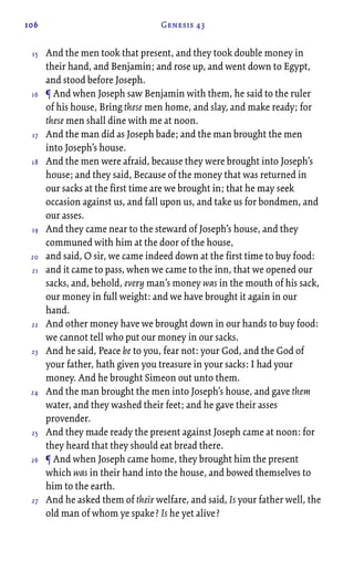 106 Genesis 43
And the men took that present, and they took double money in
their hand, and Benjamin; and rose up, and went down to Egypt,
and stood before Joseph.
¶ And when Joseph saw Benjamin with them, he said to the ruler
of his house, Bring these men home, and slay, and make ready; for
these men shall dine with me at noon.
And the man did as Joseph bade; and the man brought the men
into Joseph’s house.
And the men were afraid, because they were brought into Joseph’s
house; and they said, Because of the money that was returned in
our sacks at the first time are we brought in; that he may seek
occasion against us, and fall upon us, and take us for bondmen, and
our asses.
And they came near to the steward of Joseph’s house, and they
communed with him at the door of the house,
and said, O sir, we came indeed down at the first time to buy food:
and it came to pass, when we came to the inn, that we opened our
sacks, and, behold, every man’s money was in the mouth of his sack,
our money in full weight: and we have brought it again in our
hand.
And other money have we brought down in our hands to buy food:
we cannot tell who put our money in our sacks.
And he said, Peace be to you, fear not: your God, and the God of
your father, hath given you treasure in your sacks: I had your
money. And he brought Simeon out unto them.
And the man brought the men into Joseph’s house, and gave them
water, and they washed their feet; and he gave their asses
provender.
And they made ready the present against Joseph came at noon: for
they heard that they should eat bread there.
¶ And when Joseph came home, they brought him the present
which was in their hand into the house, and bowed themselves to
him to the earth.
And he asked them of their welfare, and said, Is your father well, the
old man of whom ye spake? Is he yet alive?
15
16
17
18
19
20
21
22
23
24
25
26
27
 