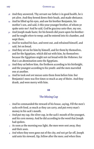 107 Genesis 44
And they answered, Thy servant our father is in good health, he is
yet alive. And they bowed down their heads, and made obeisance.
And he lifted up his eyes, and saw his brother Benjamin, his
mother’s son, and said, Is this your younger brother, of whom ye
spake unto me? And he said, God be gracious unto thee, my son.
And Joseph made haste; for his bowels did yearn upon his brother:
and he sought where to weep; and he entered into his chamber, and
wept there.
And he washed his face, and went out, and refrained himself, and
said, Set on bread.
And they set on for him by himself, and for them by themselves,
and for the Egyptians, which did eat with him, by themselves:
because the Egyptians might not eat bread with the Hebrews; for
that is an abomination unto the Egyptians.
And they sat before him, the firstborn according to his birthright,
and the youngest according to his youth: and the men marveled
one at another.
And he took and sent messes unto them from before him: but
Benjamin’s mess was five times so much as any of theirs. And they
drank, and were merry with him.
44
The Missing Cup
And he commanded the steward of his house, saying, Fill the men’s
sacks with food, as much as they can carry, and put every man’s
money in his sack’s mouth.
And put my cup, the silver cup, in the sack’s mouth of the youngest,
and his corn money. And he did according to the word that Joseph
had spoken.
As soon as the morning was light, the men were sent away, they
and their asses.
And when they were gone out of the city, and not yet far off, Joseph
said unto his steward, Up, follow after the men; and when thou
28
29
30
31
32
33
34
1
2
3
4
 
