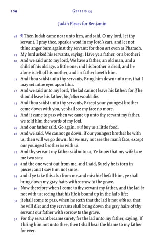 109 Genesis 44
Judah Pleads for Benjamin
¶ Then Judah came near unto him, and said, O my lord, let thy
servant, I pray thee, speak a word in my lord’s ears, and let not
thine anger burn against thy servant: for thou art even as Pharaoh.
My lord asked his servants, saying, Have ye a father, or a brother?
And we said unto my lord, We have a father, an old man, and a
child of his old age, a little one; and his brother is dead, and he
alone is left of his mother, and his father loveth him.
And thou saidst unto thy servants, Bring him down unto me, that I
may set mine eyes upon him.
And we said unto my lord, The lad cannot leave his father: for if he
should leave his father, his father would die.
And thou saidst unto thy servants, Except your youngest brother
come down with you, ye shall see my face no more.
And it came to pass when we came up unto thy servant my father,
we told him the words of my lord.
And our father said, Go again, and buy us a little food.
And we said, We cannot go down: if our youngest brother be with
us, then will we go down: for we may not see the man’s face, except
our youngest brother be with us.
And thy servant my father said unto us, Ye know that my wife bare
me two sons:
and the one went out from me, and I said, Surely he is torn in
pieces; and I saw him not since:
and if ye take this also from me, and mischief befall him, ye shall
bring down my gray hairs with sorrow to the grave.
Now therefore when I come to thy servant my father, and the lad be
not with us; seeing that his life is bound up in the lad’s life;
it shall come to pass, when he seeth that the lad is not with us, that
he will die: and thy servants shall bring down the gray hairs of thy
servant our father with sorrow to the grave.
For thy servant became surety for the lad unto my father, saying, If
I bring him not unto thee, then I shall bear the blame to my father
for ever.
18
19
20
21
22
23
24
25
26
27
28
29
30
31
32
 