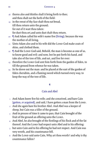11 Genesis 4
thorns also and thistles shall it bring forth to thee;
and thou shalt eat the herb of the field:
in the sweat of thy face shalt thou eat bread,
till thou return unto the ground;
for out of it wast thou taken:
for dust thou art,and unto dust shalt thou return.
¶ And Adam called his wife’s name Eve [living]; because she was
the mother of all living.
Unto Adam also and to his wife did the Lord God make coats of
skins, and clothed them.
¶ And the Lord God said, Behold, the man is become as one of us,
to know good and evil: and now, lest he put forth his hand, and
take also of the tree of life, and eat, and live for ever:
therefore the Lord God sent him forth from the garden of Eden, to
till the ground from whence he was taken.
So he drove out the man: and he placed at the east of the garden of
Eden cherubim, and a flaming sword which turned every way, to
keep the way of the tree of life.
4
Cain and Abel
And Adam knew Eve his wife; and she conceived, and bare Cain
[gotten, or acquired], and said, I have gotten a man from the Lord.
And she again bare his brother Abel. And Abel was a keeper of
sheep, but Cain was a tiller of the ground.
And in process of time it came to pass, that Cain brought of the
fruit of the ground an offering unto the Lord.
And Abel, he also brought of the firstlings of his flock and of the fat
thereof. And the Lord had respect unto Abel and to his offering:
but unto Cain and to his offering he had not respect. And Cain was
very wroth, and his countenance fell.
And the Lord said unto Cain, Why art thou wroth? and why is thy
countenance fallen?
18
19
20
21
22
23
24
1
2
3
4
5
6
 