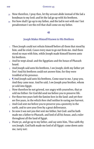 110 Genesis 45
Now therefore, I pray thee, let thy servant abide instead of the lad a
bondman to my lord; and let the lad go up with his brethren.
For how shall I go up to my father, and the lad be not with me? lest
peradventure I see the evil that shall come on my father.
45
Joseph Makes Himself Known to His Brethren
Then Joseph could not refrain himself before all them that stood by
him; and he cried, Cause every man to go out from me. And there
stood no man with him, while Joseph made himself known unto
his brethren.
And he wept aloud: and the Egyptians and the house of Pharaoh
heard.
And Joseph said unto his brethren, I am Joseph; doth my father yet
live? And his brethren could not answer him; for they were
troubled at his presence.
¶ And Joseph said unto his brethren, Come near to me, I pray you.
And they came near. And he said, I am Joseph your brother, whom
ye sold into Egypt.
Now therefore be not grieved, nor angry with yourselves, that ye
sold me hither: for God did send me before you to preserve life.
For these two years hath the famine been in the land: and yet there
are five years, in the which there shall neither be earing nor harvest.
And God sent me before you to preserve you a posterity in the
earth, and to save your lives by a great deliverance.
So now it was not you that sent me hither, but God: and he hath
made me a father to Pharaoh, and lord of all his house, and a ruler
throughout all the land of Egypt.
Haste ye, and go up to my father, and say unto him, Thus saith thy
son Joseph, God hath made me lord of all Egypt: come down unto
me, tarry not:
33
34
1
2
3
4
5
6
7
8
9
 