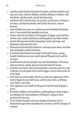 111 Genesis 45
and thou shalt dwell in the land of Goshen, and thou shalt be near
unto me, thou, and thy children, and thy children’s children, and
thy flocks, and thy herds, and all that thou hast:
and there will I nourish thee; for yet there are five years of famine;
lest thou, and thy household, and all that thou hast, come to
poverty.
And, behold, your eyes see, and the eyes of my brother Benjamin,
that it is my mouth that speaketh unto you.
And ye shall tell my father of all my glory in Egypt, and of all that
ye have seen; and ye shall haste and bring down my father hither.
And he fell upon his brother Benjamin’s neck, and wept; and
Benjamin wept upon his neck.
Moreover he kissed all his brethren, and wept upon them: and after
that his brethren talked with him.
¶ And the fame thereof was heard in Pharaoh’s house, saying,
Joseph’s brethren are come: and it pleased Pharaoh well, and his
servants.
And Pharaoh said unto Joseph, Say unto thy brethren, This do ye;
lade your beasts, and go, get you unto the land of Canaan;
and take your father and your households, and come unto me: and
I will give you the good of the land of Egypt, and ye shall eat the fat
of the land.
Now thou art commanded, this do ye; take you wagons out of the
land of Egypt for your little ones, and for your wives, and bring
your father, and come.
Also regard not your stuff; for the good of all the land of Egypt is
yours.
¶ And the children of Israel did so: and Joseph gave them wagons,
according to the commandment of Pharaoh, and gave them
provision for the way.
To all of them he gave each man changes of raiment; but to
Benjamin he gave three hundred pieces of silver, and five changes of
raiment.
10
11
12
13
14
15
16
17
18
19
20
21
22
 