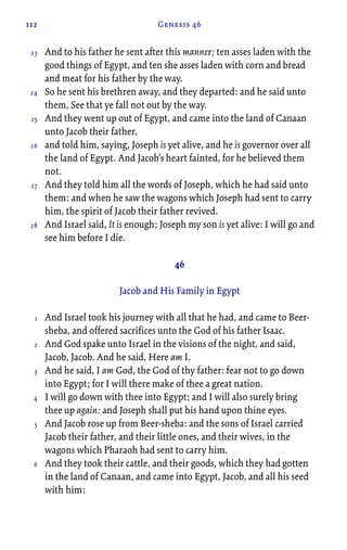 112 Genesis 46
And to his father he sent after this manner; ten asses laden with the
good things of Egypt, and ten she asses laden with corn and bread
and meat for his father by the way.
So he sent his brethren away, and they departed: and he said unto
them, See that ye fall not out by the way.
And they went up out of Egypt, and came into the land of Canaan
unto Jacob their father,
and told him, saying, Joseph is yet alive, and he is governor over all
the land of Egypt. And Jacob’s heart fainted, for he believed them
not.
And they told him all the words of Joseph, which he had said unto
them: and when he saw the wagons which Joseph had sent to carry
him, the spirit of Jacob their father revived.
And Israel said, It is enough; Joseph my son is yet alive: I will go and
see him before I die.
46
Jacob and His Family in Egypt
And Israel took his journey with all that he had, and came to Beer-
sheba, and offered sacrifices unto the God of his father Isaac.
And God spake unto Israel in the visions of the night, and said,
Jacob, Jacob. And he said, Here am I.
And he said, I am God, the God of thy father: fear not to go down
into Egypt; for I will there make of thee a great nation.
I will go down with thee into Egypt; and I will also surely bring
thee up again: and Joseph shall put his hand upon thine eyes.
And Jacob rose up from Beer-sheba: and the sons of Israel carried
Jacob their father, and their little ones, and their wives, in the
wagons which Pharaoh had sent to carry him.
And they took their cattle, and their goods, which they had gotten
in the land of Canaan, and came into Egypt, Jacob, and all his seed
with him:
23
24
25
26
27
28
1
2
3
4
5
6
 