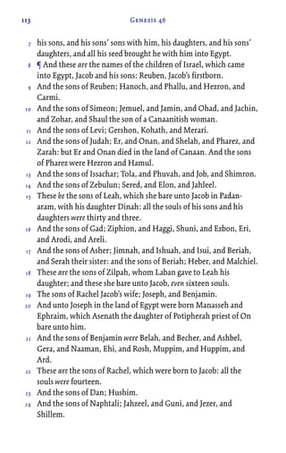 113 Genesis 46
his sons, and his sons’ sons with him, his daughters, and his sons’
daughters, and all his seed brought he with him into Egypt.
¶ And these are the names of the children of Israel, which came
into Egypt, Jacob and his sons: Reuben, Jacob’s firstborn.
And the sons of Reuben; Hanoch, and Phallu, and Hezron, and
Carmi.
And the sons of Simeon; Jemuel, and Jamin, and Ohad, and Jachin,
and Zohar, and Shaul the son of a Canaanitish woman.
And the sons of Levi; Gershon, Kohath, and Merari.
And the sons of Judah; Er, and Onan, and Shelah, and Pharez, and
Zarah: but Er and Onan died in the land of Canaan. And the sons
of Pharez were Hezron and Hamul.
And the sons of Issachar; Tola, and Phuvah, and Job, and Shimron.
And the sons of Zebulun; Sered, and Elon, and Jahleel.
These be the sons of Leah, which she bare unto Jacob in Padan-
aram, with his daughter Dinah: all the souls of his sons and his
daughters were thirty and three.
And the sons of Gad; Ziphion, and Haggi, Shuni, and Ezbon, Eri,
and Arodi, and Areli.
And the sons of Asher; Jimnah, and Ishuah, and Isui, and Beriah,
and Serah their sister: and the sons of Beriah; Heber, and Malchiel.
These are the sons of Zilpah, whom Laban gave to Leah his
daughter; and these she bare unto Jacob, even sixteen souls.
The sons of Rachel Jacob’s wife; Joseph, and Benjamin.
And unto Joseph in the land of Egypt were born Manasseh and
Ephraim, which Asenath the daughter of Potipherah priest of On
bare unto him.
And the sons of Benjamin were Belah, and Becher, and Ashbel,
Gera, and Naaman, Ehi, and Rosh, Muppim, and Huppim, and
Ard.
These are the sons of Rachel, which were born to Jacob: all the
souls were fourteen.
And the sons of Dan; Hushim.
And the sons of Naphtali; Jahzeel, and Guni, and Jezer, and
Shillem.
7
8
9
10
11
12
13
14
15
16
17
18
19
20
21
22
23
24
 