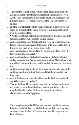 114 Genesis 47
These are the sons of Bilhah, which Laban gave unto Rachel his
daughter, and she bare these unto Jacob: all the souls were seven.
All the souls that came with Jacob into Egypt, which came out of
his loins, besides Jacob’s sons’ wives, all the souls were threescore
and six;
and the sons of Joseph, which were borne him in Egypt, were two
souls: all the souls of the house of Jacob, which came into Egypt,
were threescore and ten.
¶ And he sent Judah before him unto Joseph, to direct his face unto
Goshen; and they came into the land of Goshen.
And Joseph made ready his chariot, and went up to meet Israel his
father, to Goshen, and presented himself unto him; and he fell on
his neck, and wept on his neck a good while.
And Israel said unto Joseph, Now let me die, since I have seen thy
face, because thou art yet alive.
And Joseph said unto his brethren, and unto his father’s house, I
will go up, and show Pharaoh, and say unto him, My brethren, and
my father’s house, which were in the land of Canaan, are come unto
me;
and the men are shepherds, for their trade hath been to feed cattle;
and they have brought their flocks, and their herds, and all that
they have.
And it shall come to pass, when Pharaoh shall call you, and shall
say, What is your occupation?
That ye shall say, Thy servants’ trade hath been about cattle from
our youth even until now, both we, and also our fathers: that ye
may dwell in the land of Goshen; for every shepherd is an
abomination unto the Egyptians.
47
Then Joseph came and told Pharaoh, and said, My father and my
brethren, and their flocks, and their herds, and all that they have,
are come out of the land of Canaan; and, behold, they are in the
land of Goshen.
25
26
27
28
29
30
31
32
33
34
1
 