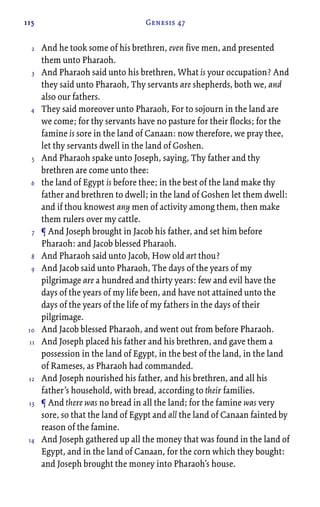 115 Genesis 47
And he took some of his brethren, even five men, and presented
them unto Pharaoh.
And Pharaoh said unto his brethren, What is your occupation? And
they said unto Pharaoh, Thy servants are shepherds, both we, and
also our fathers.
They said moreover unto Pharaoh, For to sojourn in the land are
we come; for thy servants have no pasture for their flocks; for the
famine is sore in the land of Canaan: now therefore, we pray thee,
let thy servants dwell in the land of Goshen.
And Pharaoh spake unto Joseph, saying, Thy father and thy
brethren are come unto thee:
the land of Egypt is before thee; in the best of the land make thy
father and brethren to dwell; in the land of Goshen let them dwell:
and if thou knowest any men of activity among them, then make
them rulers over my cattle.
¶ And Joseph brought in Jacob his father, and set him before
Pharaoh: and Jacob blessed Pharaoh.
And Pharaoh said unto Jacob, How old art thou?
And Jacob said unto Pharaoh, The days of the years of my
pilgrimage are a hundred and thirty years: few and evil have the
days of the years of my life been, and have not attained unto the
days of the years of the life of my fathers in the days of their
pilgrimage.
And Jacob blessed Pharaoh, and went out from before Pharaoh.
And Joseph placed his father and his brethren, and gave them a
possession in the land of Egypt, in the best of the land, in the land
of Rameses, as Pharaoh had commanded.
And Joseph nourished his father, and his brethren, and all his
father’s household, with bread, according to their families.
¶ And there was no bread in all the land; for the famine was very
sore, so that the land of Egypt and all the land of Canaan fainted by
reason of the famine.
And Joseph gathered up all the money that was found in the land of
Egypt, and in the land of Canaan, for the corn which they bought:
and Joseph brought the money into Pharaoh’s house.
2
3
4
5
6
7
8
9
10
11
12
13
14
 