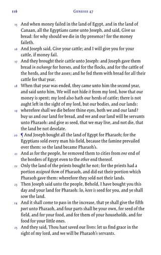 116 Genesis 47
And when money failed in the land of Egypt, and in the land of
Canaan, all the Egyptians came unto Joseph, and said, Give us
bread: for why should we die in thy presence? for the money
faileth.
And Joseph said, Give your cattle; and I will give you for your
cattle, if money fail.
And they brought their cattle unto Joseph: and Joseph gave them
bread in exchange for horses, and for the flocks, and for the cattle of
the herds, and for the asses; and he fed them with bread for all their
cattle for that year.
When that year was ended, they came unto him the second year,
and said unto him, We will not hide it from my lord, how that our
money is spent; my lord also hath our herds of cattle; there is not
aught left in the sight of my lord, but our bodies, and our lands:
wherefore shall we die before thine eyes, both we and our land?
buy us and our land for bread, and we and our land will be servants
unto Pharaoh: and give us seed, that we may live, and not die, that
the land be not desolate.
¶ And Joseph bought all the land of Egypt for Pharaoh; for the
Egyptians sold every man his field, because the famine prevailed
over them: so the land became Pharaoh’s.
And as for the people, he removed them to cities from one end of
the borders of Egypt even to the other end thereof.
Only the land of the priests bought he not; for the priests had a
portion assigned them of Pharaoh, and did eat their portion which
Pharaoh gave them: wherefore they sold not their lands.
Then Joseph said unto the people, Behold, I have bought you this
day and your land for Pharaoh: lo, here is seed for you, and ye shall
sow the land.
And it shall come to pass in the increase, that ye shall give the fifth
part unto Pharaoh, and four parts shall be your own, for seed of the
field, and for your food, and for them of your households, and for
food for your little ones.
And they said, Thou hast saved our lives: let us find grace in the
sight of my lord, and we will be Pharaoh’s servants.
15
16
17
18
19
20
21
22
23
24
25
 