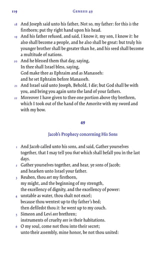 119 Genesis 49
And Joseph said unto his father, Not so, my father: for this is the
firstborn; put thy right hand upon his head.
And his father refused, and said, I know it, my son, I know it: he
also shall become a people, and he also shall be great: but truly his
younger brother shall be greater than he, and his seed shall become
a multitude of nations.
And he blessed them that day, saying,
In thee shall Israel bless, saying,
God make thee as Ephraim and as Manasseh:
and he set Ephraim before Manasseh.
And Israel said unto Joseph, Behold, I die; but God shall be with
you, and bring you again unto the land of your fathers.
Moreover I have given to thee one portion above thy brethren,
which I took out of the hand of the Amorite with my sword and
with my bow.
49
Jacob’s Prophecy concerning His Sons
And Jacob called unto his sons, and said, Gather yourselves
together, that I may tell you that which shall befall you in the last
days.
Gather yourselves together, and hear, ye sons of Jacob;
and hearken unto Israel your father.
Reuben, thou art my firstborn,
my might, and the beginning of my strength,
the excellency of dignity, and the excellency of power:
unstable as water, thou shalt not excel;
because thou wentest up to thy father’s bed;
then defiledst thou it: he went up to my couch.
Simeon and Levi are brethren;
instruments of cruelty are in their habitations.
O my soul, come not thou into their secret;
unto their assembly, mine honor, be not thou united:
18
19
20
21
22
1
2
3
4
5
6
 
