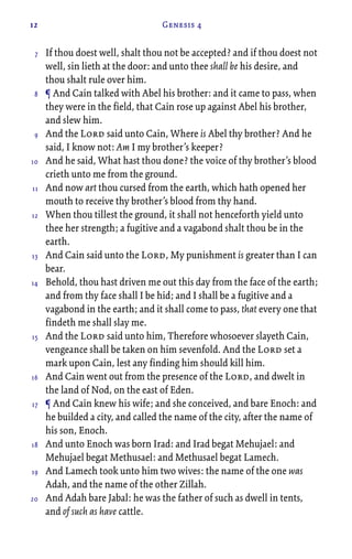 12 Genesis 4
If thou doest well, shalt thou not be accepted? and if thou doest not
well, sin lieth at the door: and unto thee shall be his desire, and
thou shalt rule over him.
¶ And Cain talked with Abel his brother: and it came to pass, when
they were in the field, that Cain rose up against Abel his brother,
and slew him.
And the Lord said unto Cain, Where is Abel thy brother? And he
said, I know not: Am I my brother’s keeper?
And he said, What hast thou done? the voice of thy brother’s blood
crieth unto me from the ground.
And now art thou cursed from the earth, which hath opened her
mouth to receive thy brother’s blood from thy hand.
When thou tillest the ground, it shall not henceforth yield unto
thee her strength; a fugitive and a vagabond shalt thou be in the
earth.
And Cain said unto the Lord, My punishment is greater than I can
bear.
Behold, thou hast driven me out this day from the face of the earth;
and from thy face shall I be hid; and I shall be a fugitive and a
vagabond in the earth; and it shall come to pass, that every one that
findeth me shall slay me.
And the Lord said unto him, Therefore whosoever slayeth Cain,
vengeance shall be taken on him sevenfold. And the Lord set a
mark upon Cain, lest any finding him should kill him.
And Cain went out from the presence of the Lord, and dwelt in
the land of Nod, on the east of Eden.
¶ And Cain knew his wife; and she conceived, and bare Enoch: and
he builded a city, and called the name of the city, after the name of
his son, Enoch.
And unto Enoch was born Irad: and Irad begat Mehujael: and
Mehujael begat Methusael: and Methusael begat Lamech.
And Lamech took unto him two wives: the name of the one was
Adah, and the name of the other Zillah.
And Adah bare Jabal: he was the father of such as dwell in tents,
and of such as have cattle.
7
8
9
10
11
12
13
14
15
16
17
18
19
20
 