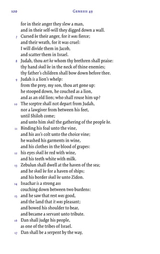 120 Genesis 49
for in their anger they slew a man,
and in their self-will they digged down a wall.
Cursed be their anger, for it was fierce;
and their wrath, for it was cruel:
I will divide them in Jacob,
and scatter them in Israel.
Judah, thou art he whom thy brethren shall praise:
thy hand shall be in the neck of thine enemies;
thy father’s children shall bow down before thee.
Judah is a lion’s whelp:
from the prey, my son, thou art gone up:
he stooped down, he couched as a lion,
and as an old lion; who shall rouse him up?
The sceptre shall not depart from Judah,
nor a lawgiver from between his feet,
until Shiloh come;
and unto him shall the gathering of the people be.
Binding his foal unto the vine,
and his ass’s colt unto the choice vine;
he washed his garments in wine,
and his clothes in the blood of grapes:
his eyes shall be red with wine,
and his teeth white with milk.
Zebulun shall dwell at the haven of the sea;
and he shall be for a haven of ships;
and his border shall be unto Zidon.
Issachar is a strong ass
couching down between two burdens:
and he saw that rest was good,
and the land that it was pleasant;
and bowed his shoulder to bear,
and became a servant unto tribute.
Dan shall judge his people,
as one of the tribes of Israel.
Dan shall be a serpent by the way,
7
8
9
10
11
12
13
14
15
16
17
 