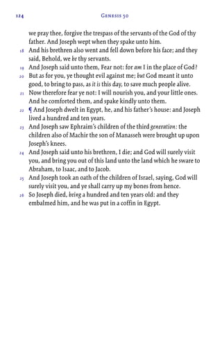 124 Genesis 50
we pray thee, forgive the trespass of the servants of the God of thy
father. And Joseph wept when they spake unto him.
And his brethren also went and fell down before his face; and they
said, Behold, we be thy servants.
And Joseph said unto them, Fear not: for am I in the place of God?
But as for you, ye thought evil against me; but God meant it unto
good, to bring to pass, as it is this day, to save much people alive.
Now therefore fear ye not: I will nourish you, and your little ones.
And he comforted them, and spake kindly unto them.
¶ And Joseph dwelt in Egypt, he, and his father’s house: and Joseph
lived a hundred and ten years.
And Joseph saw Ephraim’s children of the third generation: the
children also of Machir the son of Manasseh were brought up upon
Joseph’s knees.
And Joseph said unto his brethren, I die; and God will surely visit
you, and bring you out of this land unto the land which he sware to
Abraham, to Isaac, and to Jacob.
And Joseph took an oath of the children of Israel, saying, God will
surely visit you, and ye shall carry up my bones from hence.
So Joseph died, being a hundred and ten years old: and they
embalmed him, and he was put in a coffin in Egypt.
18
19
20
21
22
23
24
25
26
 