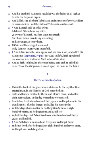 13 Genesis 5
And his brother’s name was Jubal: he was the father of all such as
handle the harp and organ.
And Zillah, she also bare Tubal-cain, an instructor of every artificer
in brass and iron: and the sister of Tubal-cain was Naamah.
¶ And Lamech said unto his wives,
Adah and Zillah, hear my voice;
ye wives of Lamech, hearken unto my speech:
for I have slain a man to my wounding,
and a young man to my hurt.
If Cain shall be avenged sevenfold,
truly Lamech seventy and sevenfold.
¶ And Adam knew his wife again; and she bare a son, and called his
name Seth [appointed, or put]: For God, said she, hath appointed
me another seed instead of Abel, whom Cain slew.
And to Seth, to him also there was born a son; and he called his
name Enos: then began men to call upon the name of the Lord.
5
The Descendants of Adam
This is the book of the generations of Adam. In the day that God
created man, in the likeness of God made he him;
male and female created he them; and blessed them, and called
their name Adam, in the day when they were created.
And Adam lived a hundred and thirty years, and begat a son in his
own likeness, after his image; and called his name Seth:
and the days of Adam after he had begotten Seth were eight
hundred years: and he begat sons and daughters:
and all the days that Adam lived were nine hundred and thirty
years: and he died.
¶ And Seth lived a hundred and five years, and begat Enos:
and Seth lived after he begat Enos eight hundred and seven years,
and begat sons and daughters:
21
22
23
24
25
26
1
2
3
4
5
6
7
 