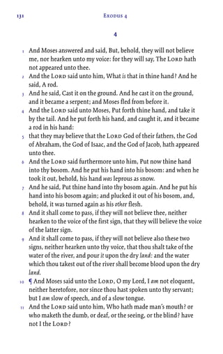 131 Exodus 4
4
And Moses answered and said, But, behold, they will not believe
me, nor hearken unto my voice: for they will say, The Lord hath
not appeared unto thee.
And the Lord said unto him, What is that in thine hand? And he
said, A rod.
And he said, Cast it on the ground. And he cast it on the ground,
and it became a serpent; and Moses fled from before it.
And the Lord said unto Moses, Put forth thine hand, and take it
by the tail. And he put forth his hand, and caught it, and it became
a rod in his hand:
that they may believe that the Lord God of their fathers, the God
of Abraham, the God of Isaac, and the God of Jacob, hath appeared
unto thee.
And the Lord said furthermore unto him, Put now thine hand
into thy bosom. And he put his hand into his bosom: and when he
took it out, behold, his hand was leprous as snow.
And he said, Put thine hand into thy bosom again. And he put his
hand into his bosom again; and plucked it out of his bosom, and,
behold, it was turned again as his other flesh.
And it shall come to pass, if they will not believe thee, neither
hearken to the voice of the first sign, that they will believe the voice
of the latter sign.
And it shall come to pass, if they will not believe also these two
signs, neither hearken unto thy voice, that thou shalt take of the
water of the river, and pour it upon the dry land: and the water
which thou takest out of the river shall become blood upon the dry
land.
¶ And Moses said unto the Lord, O my Lord, I am not eloquent,
neither heretofore, nor since thou hast spoken unto thy servant;
but I am slow of speech, and of a slow tongue.
And the Lord said unto him, Who hath made man’s mouth? or
who maketh the dumb, or deaf, or the seeing, or the blind? have
not I the Lord?
1
2
3
4
5
6
7
8
9
10
11
 
