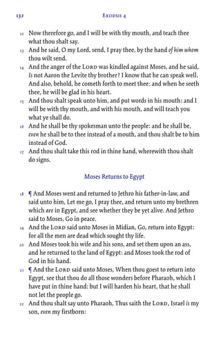 132 Exodus 4
Now therefore go, and I will be with thy mouth, and teach thee
what thou shalt say.
And he said, O my Lord, send, I pray thee, by the hand of him whom
thou wilt send.
And the anger of the Lord was kindled against Moses, and he said,
Is not Aaron the Levite thy brother? I know that he can speak well.
And also, behold, he cometh forth to meet thee: and when he seeth
thee, he will be glad in his heart.
And thou shalt speak unto him, and put words in his mouth: and I
will be with thy mouth, and with his mouth, and will teach you
what ye shall do.
And he shall be thy spokesman unto the people: and he shall be,
even he shall be to thee instead of a mouth, and thou shalt be to him
instead of God.
And thou shalt take this rod in thine hand, wherewith thou shalt
do signs.
Moses Returns to Egypt
¶ And Moses went and returned to Jethro his father-in-law, and
said unto him, Let me go, I pray thee, and return unto my brethren
which are in Egypt, and see whether they be yet alive. And Jethro
said to Moses, Go in peace.
And the Lord said unto Moses in Midian, Go, return into Egypt:
for all the men are dead which sought thy life.
And Moses took his wife and his sons, and set them upon an ass,
and he returned to the land of Egypt: and Moses took the rod of
God in his hand.
¶ And the Lord said unto Moses, When thou goest to return into
Egypt, see that thou do all those wonders before Pharaoh, which I
have put in thine hand: but I will harden his heart, that he shall
not let the people go.
And thou shalt say unto Pharaoh, Thus saith the Lord, Israel is my
son, even my firstborn:
12
13
14
15
16
17
18
19
20
21
22
 