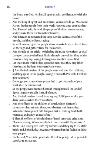 134 Exodus 5
the Lord our God; lest he fall upon us with pestilence, or with the
sword.
And the king of Egypt said unto them, Wherefore do ye, Moses and
Aaron, let the people from their works? get you unto your burdens.
And Pharaoh said, Behold, the people of the land now are many,
and ye make them rest from their burdens.
And Pharaoh commanded the same day the taskmasters of the
people, and their officers, saying,
Ye shall no more give the people straw to make brick, as heretofore:
let them go and gather straw for themselves.
And the tale of the bricks, which they did make heretofore, ye shall
lay upon them; ye shall not diminish aught thereof: for they be idle;
therefore they cry, saying, Let us go and sacrifice to our God.
Let there more work be laid upon the men, that they may labor
therein; and let them not regard vain words.
¶ And the taskmasters of the people went out, and their officers,
and they spake to the people, saying, Thus saith Pharaoh, I will not
give you straw.
Go ye, get you straw where ye can find it: yet not aught of your
work shall be diminished.
So the people were scattered abroad throughout all the land of
Egypt to gather stubble instead of straw.
And the taskmasters hasted them, saying, Fulfil your works, your
daily tasks, as when there was straw.
And the officers of the children of Israel, which Pharaoh’s
taskmasters had set over them, were beaten, and demanded,
Wherefore have ye not fulfilled your task in making brick both
yesterday and today, as heretofore?
¶ Then the officers of the children of Israel came and cried unto
Pharaoh, saying, Wherefore dealest thou thus with thy servants?
There is no straw given unto thy servants, and they say to us, Make
brick: and, behold, thy servants are beaten; but the fault is in thine
own people.
But he said, Ye are idle, ye are idle: therefore ye say, Let us go and do
sacrifice to the Lord.
4
5
6
7
8
9
10
11
12
13
14
15
16
17
 