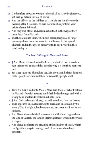 135 Exodus 6
Go therefore now, and work; for there shall no straw be given you,
yet shall ye deliver the tale of bricks.
And the officers of the children of Israel did see that they were in
evil case, after it was said, Ye shall not minish aught from your
bricks of your daily task.
And they met Moses and Aaron, who stood in the way, as they
came forth from Pharaoh:
and they said unto them, The Lord look upon you, and judge;
because ye have made our savor to be abhorred in the eyes of
Pharaoh, and in the eyes of his servants, to put a sword in their
hand to slay us.
The Lord’s Charge to Moses and Aaron
¶ And Moses returned unto the Lord, and said, Lord, wherefore
hast thou so evil entreated this people? why is it that thou hast sent
me?
For since I came to Pharaoh to speak in thy name, he hath done evil
to this people; neither hast thou delivered thy people at all.
6
Then the Lord said unto Moses, Now shalt thou see what I will do
to Pharaoh: for with a strong hand shall he let them go, and with a
strong hand shall he drive them out of his land.
¶ And God spake unto Moses, and said unto him, I am the Lord:
and I appeared unto Abraham, unto Isaac, and unto Jacob, by the
name of God Almighty; but by my name Jehovah was I not known
to them.
And I have also established my covenant with them, to give them
the land of Canaan, the land of their pilgrimage, wherein they were
strangers.
And I have also heard the groaning of the children of Israel, whom
the Egyptians keep in bondage; and I have remembered my
covenant.
18
19
20
21
22
23
1
2
3
4
5
 
