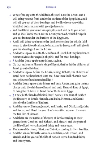 136 Exodus 6
Wherefore say unto the children of Israel, I am the Lord, and I
will bring you out from under the burdens of the Egyptians, and I
will rid you out of their bondage, and I will redeem you with a
stretched out arm, and with great judgments:
and I will take you to me for a people, and I will be to you a God:
and ye shall know that I am the Lord your God, which bringeth
you out from under the burdens of the Egyptians.
And I will bring you in unto the land, concerning the which I did
swear to give it to Abraham, to Isaac, and to Jacob; and I will give it
you for a heritage: I am the Lord.
And Moses spake so unto the children of Israel: but they hearkened
not unto Moses for anguish of spirit, and for cruel bondage.
¶ And the Lord spake unto Moses, saying,
Go in, speak unto Pharaoh king of Egypt, that he let the children of
Israel go out of his land.
And Moses spake before the Lord, saying, Behold, the children of
Israel have not hearkened unto me; how then shall Pharaoh hear
me, who am of uncircumcised lips?
And the Lord spake unto Moses and unto Aaron, and gave them a
charge unto the children of Israel, and unto Pharaoh king of Egypt,
to bring the children of Israel out of the land of Egypt.
¶ These be the heads of their fathers’ houses: The sons of Reuben
the firstborn of Israel; Hanoch, and Pallu, Hezron, and Carmi:
these be the families of Reuben.
And the sons of Simeon; Jemuel, and Jamin, and Ohad, and Jachin,
and Zohar, and Shaul the son of a Canaanitish woman: these are
the families of Simeon.
And these are the names of the sons of Levi according to their
generations; Gershon, and Kohath, and Merari: and the years of
the life of Levi were a hundred thirty and seven years.
The sons of Gershon; Libni, and Shimi, according to their families.
And the sons of Kohath; Amram, and Izhar, and Hebron, and
Uzziel: and the years of the life of Kohath were a hundred thirty
and three years.
6
7
8
9
10
11
12
13
14
15
16
17
18
 