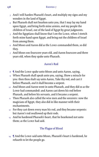 138 Exodus 7
And I will harden Pharaoh’s heart, and multiply my signs and my
wonders in the land of Egypt.
But Pharaoh shall not hearken unto you, that I may lay my hand
upon Egypt, and bring forth mine armies, and my people the
children of Israel, out of the land of Egypt by great judgments.
And the Egyptians shall know that I am the Lord, when I stretch
forth mine hand upon Egypt, and bring out the children of Israel
from among them.
And Moses and Aaron did as the Lord commanded them, so did
they.
And Moses was fourscore years old, and Aaron fourscore and three
years old, when they spake unto Pharaoh.
Aaron’s Rod
¶ And the Lord spake unto Moses and unto Aaron, saying,
When Pharaoh shall speak unto you, saying, Show a miracle for
you: then thou shalt say unto Aaron, Take thy rod, and cast it
before Pharaoh, and it shall become a serpent.
And Moses and Aaron went in unto Pharaoh, and they did so as the
Lord had commanded: and Aaron cast down his rod before
Pharaoh, and before his servants, and it became a serpent.
Then Pharaoh also called the wise men and the sorcerers: now the
magicians of Egypt, they also did in like manner with their
enchantments.
For they cast down every man his rod, and they became serpents:
but Aaron’s rod swallowed up their rods.
And he hardened Pharaoh’s heart, that he hearkened not unto
them; as the Lord had said.
The Plague of Blood
¶ And the Lord said unto Moses, Pharaoh’s heart is hardened, he
refuseth to let the people go.
3
4
5
6
7
8
9
10
11
12
13
14
 
