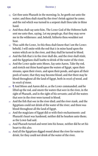 139 Exodus 7
Get thee unto Pharaoh in the morning; lo, he goeth out unto the
water; and thou shalt stand by the river’s brink against he come;
and the rod which was turned to a serpent shalt thou take in thine
hand.
And thou shalt say unto him, The Lord God of the Hebrews hath
sent me unto thee, saying, Let my people go, that they may serve
me in the wilderness: and, behold, hitherto thou wouldest not
hear.
Thus saith the Lord, In this thou shalt know that I am the Lord:
behold, I will smite with the rod that is in mine hand upon the
waters which are in the river, and they shall be turned to blood.
And the fish that is in the river shall die, and the river shall stink;
and the Egyptians shall loathe to drink of the water of the river.
And the Lord spake unto Moses, Say unto Aaron, Take thy rod,
and stretch out thine hand upon the waters of Egypt, upon their
streams, upon their rivers, and upon their ponds, and upon all their
pools of water, that they may become blood; and that there may be
blood throughout all the land of Egypt, both in vessels of wood, and
in vessels of stone.
¶ And Moses and Aaron did so, as the Lord commanded; and he
lifted up the rod, and smote the waters that were in the river, in the
sight of Pharaoh, and in the sight of his servants; and all the waters
that were in the river were turned to blood.
And the fish that was in the river died; and the river stank, and the
Egyptians could not drink of the water of the river; and there was
blood throughout all the land of Egypt.
And the magicians of Egypt did so with their enchantments: and
Pharaoh’s heart was hardened, neither did he hearken unto them;
as the Lord had said.
And Pharaoh turned and went into his house, neither did he set his
heart to this also.
And all the Egyptians digged round about the river for water to
drink; for they could not drink of the water of the river.
15
16
17
18
19
20
21
22
23
24
 