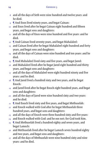 14 Genesis 5
and all the days of Seth were nine hundred and twelve years: and
he died.
¶ And Enos lived ninety years, and begat Cainan:
and Enos lived after he begat Cainan eight hundred and fifteen
years, and begat sons and daughters:
and all the days of Enos were nine hundred and five years: and he
died.
¶ And Cainan lived seventy years, and begat Mahalaleel:
and Cainan lived after he begat Mahalaleel eight hundred and forty
years, and begat sons and daughters:
and all the days of Cainan were nine hundred and ten years: and he
died.
¶ And Mahalaleel lived sixty and five years, and begat Jared:
and Mahalaleel lived after he begat Jared eight hundred and thirty
years, and begat sons and daughters:
and all the days of Mahalaleel were eight hundred ninety and five
years: and he died.
¶ And Jared lived a hundred sixty and two years, and he begat
Enoch:
and Jared lived after he begat Enoch eight hundred years, and begat
sons and daughters:
and all the days of Jared were nine hundred sixty and two years:
and he died.
¶ And Enoch lived sixty and five years, and begat Methuselah:
and Enoch walked with God after he begat Methuselah three
hundred years, and begat sons and daughters:
and all the days of Enoch were three hundred sixty and five years:
and Enoch walked with God: and he was not; for God took him.
¶ And Methuselah lived a hundred eighty and seven years, and
begat Lamech:
and Methuselah lived after he begat Lamech seven hundred eighty
and two years, and begat sons and daughters:
and all the days of Methuselah were nine hundred sixty and nine
years: and he died.
8
9
10
11
12
13
14
15
16
17
18
19
20
21
22
23
24
25
26
27
 