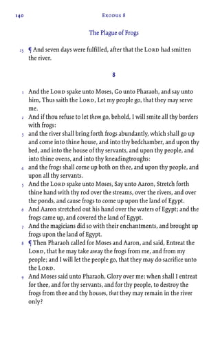 140 Exodus 8
The Plague of Frogs
¶ And seven days were fulfilled, after that the Lord had smitten
the river.
8
And the Lord spake unto Moses, Go unto Pharaoh, and say unto
him, Thus saith the Lord, Let my people go, that they may serve
me.
And if thou refuse to let them go, behold, I will smite all thy borders
with frogs:
and the river shall bring forth frogs abundantly, which shall go up
and come into thine house, and into thy bedchamber, and upon thy
bed, and into the house of thy servants, and upon thy people, and
into thine ovens, and into thy kneadingtroughs:
and the frogs shall come up both on thee, and upon thy people, and
upon all thy servants.
And the Lord spake unto Moses, Say unto Aaron, Stretch forth
thine hand with thy rod over the streams, over the rivers, and over
the ponds, and cause frogs to come up upon the land of Egypt.
And Aaron stretched out his hand over the waters of Egypt; and the
frogs came up, and covered the land of Egypt.
And the magicians did so with their enchantments, and brought up
frogs upon the land of Egypt.
¶ Then Pharaoh called for Moses and Aaron, and said, Entreat the
Lord, that he may take away the frogs from me, and from my
people; and I will let the people go, that they may do sacrifice unto
the Lord.
And Moses said unto Pharaoh, Glory over me: when shall I entreat
for thee, and for thy servants, and for thy people, to destroy the
frogs from thee and thy houses, that they may remain in the river
only?
25
1
2
3
4
5
6
7
8
9
 