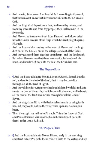 141 Exodus 8
And he said, Tomorrow. And he said, Be it according to thy word;
that thou mayest know that there is none like unto the Lord our
God.
And the frogs shall depart from thee, and from thy houses, and
from thy servants, and from thy people; they shall remain in the
river only.
And Moses and Aaron went out from Pharaoh: and Moses cried
unto the Lord because of the frogs which he had brought against
Pharaoh.
And the Lord did according to the word of Moses; and the frogs
died out of the houses, out of the villages, and out of the fields.
And they gathered them together upon heaps; and the land stank.
But when Pharaoh saw that there was respite, he hardened his
heart, and hearkened not unto them; as the Lord had said.
The Plague of Lice
¶ And the Lord said unto Moses, Say unto Aaron, Stretch out thy
rod, and smite the dust of the land, that it may become lice
throughout all the land of Egypt.
And they did so; for Aaron stretched out his hand with his rod, and
smote the dust of the earth, and it became lice in man, and in beast;
all the dust of the land became lice throughout all the land of
Egypt.
And the magicians did so with their enchantments to bring forth
lice, but they could not: so there were lice upon man, and upon
beast.
Then the magicians said unto Pharaoh, This is the finger of God:
and Pharaoh’s heart was hardened, and he hearkened not unto
them; as the Lord had said.
The Plague of Flies
¶ And the Lord said unto Moses, Rise up early in the morning,
and stand before Pharaoh; lo, he cometh forth to the water; and say
10
11
12
13
14
15
16
17
18
19
20
 