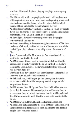 142 Exodus 8
unto him, Thus saith the Lord, Let my people go, that they may
serve me.
Else, if thou wilt not let my people go, behold, I will send swarms
of flies upon thee, and upon thy servants, and upon thy people, and
into thy houses: and the houses of the Egyptians shall be full of
swarms of flies, and also the ground whereon they are.
And I will sever in that day the land of Goshen, in which my people
dwell, that no swarms of flies shall be there; to the end thou mayest
know that I am the Lord in the midst of the earth.
And I will put a division between my people and thy people:
tomorrow shall this sign be.
And the Lord did so; and there came a grievous swarm of flies into
the house of Pharaoh, and into his servants’ houses, and into all the
land of Egypt: the land was corrupted by reason of the swarm of
flies.
¶ And Pharaoh called for Moses and for Aaron, and said, Go ye,
sacrifice to your God in the land.
And Moses said, It is not meet so to do; for we shall sacrifice the
abomination of the Egyptians to the Lord our God: lo, shall we
sacrifice the abomination of the Egyptians before their eyes, and
will they not stone us?
We will go three days’ journey into the wilderness, and sacrifice to
the Lord our God, as he shall command us.
And Pharaoh said, I will let you go, that ye may sacrifice to the
Lord your God in the wilderness; only ye shall not go very far
away: entreat for me.
And Moses said, Behold, I go out from thee, and I will entreat the
Lord that the swarms of flies may depart from Pharaoh, from his
servants, and from his people, tomorrow: but let not Pharaoh deal
deceitfully any more in not letting the people go to sacrifice to the
Lord.
And Moses went out from Pharaoh, and entreated the Lord.
And the Lord did according to the word of Moses; and he removed
the swarms of flies from Pharaoh, from his servants, and from his
people; there remained not one.
21
22
23
24
25
26
27
28
29
30
31
 