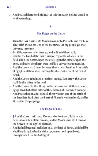 143 Exodus 9
And Pharaoh hardened his heart at this time also, neither would he
let the people go.
9
The Plague on the Cattle
Then the Lord said unto Moses, Go in unto Pharaoh, and tell him,
Thus saith the Lord God of the Hebrews, Let my people go, that
they may serve me.
For if thou refuse to let them go, and wilt hold them still,
behold, the hand of the Lord is upon thy cattle which is in the
field, upon the horses, upon the asses, upon the camels, upon the
oxen, and upon the sheep: there shall be a very grievous murrain.
And the Lord shall sever between the cattle of Israel and the cattle
of Egypt: and there shall nothing die of all that is the children’s of
Israel.
And the Lord appointed a set time, saying, Tomorrow the Lord
shall do this thing in the land.
And the Lord did that thing on the morrow, and all the cattle of
Egypt died: but of the cattle of the children of Israel died not one.
And Pharaoh sent, and, behold, there was not one of the cattle of
the Israelites dead. And the heart of Pharaoh was hardened, and he
did not let the people go.
The Plague of Boils
¶ And the Lord said unto Moses and unto Aaron, Take to you
handfuls of ashes of the furnace, and let Moses sprinkle it toward
the heaven in the sight of Pharaoh.
And it shall become small dust in all the land of Egypt, and shall be
a boil breaking forth with blains upon man, and upon beast,
throughout all the land of Egypt.
32
1
2
3
4
5
6
7
8
9
 