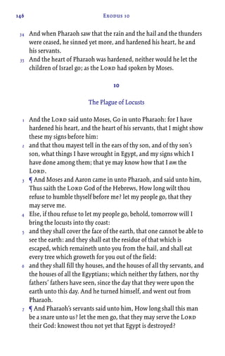 146 Exodus 10
And when Pharaoh saw that the rain and the hail and the thunders
were ceased, he sinned yet more, and hardened his heart, he and
his servants.
And the heart of Pharaoh was hardened, neither would he let the
children of Israel go; as the Lord had spoken by Moses.
10
The Plague of Locusts
And the Lord said unto Moses, Go in unto Pharaoh: for I have
hardened his heart, and the heart of his servants, that I might show
these my signs before him:
and that thou mayest tell in the ears of thy son, and of thy son’s
son, what things I have wrought in Egypt, and my signs which I
have done among them; that ye may know how that I am the
Lord.
¶ And Moses and Aaron came in unto Pharaoh, and said unto him,
Thus saith the Lord God of the Hebrews, How long wilt thou
refuse to humble thyself before me? let my people go, that they
may serve me.
Else, if thou refuse to let my people go, behold, tomorrow will I
bring the locusts into thy coast:
and they shall cover the face of the earth, that one cannot be able to
see the earth: and they shall eat the residue of that which is
escaped, which remaineth unto you from the hail, and shall eat
every tree which groweth for you out of the field:
and they shall fill thy houses, and the houses of all thy servants, and
the houses of all the Egyptians; which neither thy fathers, nor thy
fathers’ fathers have seen, since the day that they were upon the
earth unto this day. And he turned himself, and went out from
Pharaoh.
¶ And Pharaoh’s servants said unto him, How long shall this man
be a snare unto us? let the men go, that they may serve the Lord
their God: knowest thou not yet that Egypt is destroyed?
34
35
1
2
3
4
5
6
7
 