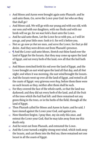 147 Exodus 10
And Moses and Aaron were brought again unto Pharaoh: and he
said unto them, Go, serve the Lord your God: but who are they
that shall go?
And Moses said, We will go with our young and with our old, with
our sons and with our daughters, with our flocks and with our
herds will we go; for we must hold a feast unto the Lord.
And he said unto them, Let the Lord be so with you, as I will let
you go, and your little ones: look to it; for evil is before you.
Not so: go now ye that are men, and serve the Lord; for that ye did
desire. And they were driven out from Pharaoh’s presence.
¶ And the Lord said unto Moses, Stretch out thine hand over the
land of Egypt for the locusts, that they may come up upon the land
of Egypt, and eat every herb of the land, even all that the hail hath
left.
And Moses stretched forth his rod over the land of Egypt, and the
Lord brought an east wind upon the land all that day, and all that
night; and when it was morning, the east wind brought the locusts.
And the locusts went up over all the land of Egypt, and rested in all
the coasts of Egypt: very grievous were they; before them there were
no such locusts as they, neither after them shall be such.
For they covered the face of the whole earth, so that the land was
darkened; and they did eat every herb of the land, and all the fruit
of the trees which the hail had left: and there remained not any
green thing in the trees, or in the herbs of the field, through all the
land of Egypt.
Then Pharaoh called for Moses and Aaron in haste; and he said, I
have sinned against the Lord your God, and against you.
Now therefore forgive, I pray thee, my sin only this once, and
entreat the Lord your God, that he may take away from me this
death only.
And he went out from Pharaoh, and entreated the Lord.
And the Lord turned a mighty strong west wind, which took away
the locusts, and cast them into the Red sea; there remained not one
locust in all the coasts of Egypt.
8
9
10
11
12
13
14
15
16
17
18
19
 