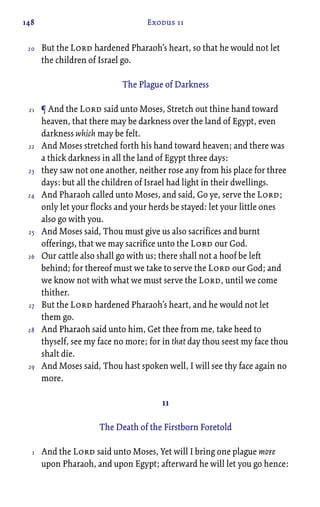 148 Exodus 11
But the Lord hardened Pharaoh’s heart, so that he would not let
the children of Israel go.
The Plague of Darkness
¶ And the Lord said unto Moses, Stretch out thine hand toward
heaven, that there may be darkness over the land of Egypt, even
darkness which may be felt.
And Moses stretched forth his hand toward heaven; and there was
a thick darkness in all the land of Egypt three days:
they saw not one another, neither rose any from his place for three
days: but all the children of Israel had light in their dwellings.
And Pharaoh called unto Moses, and said, Go ye, serve the Lord;
only let your flocks and your herds be stayed: let your little ones
also go with you.
And Moses said, Thou must give us also sacrifices and burnt
offerings, that we may sacrifice unto the Lord our God.
Our cattle also shall go with us; there shall not a hoof be left
behind; for thereof must we take to serve the Lord our God; and
we know not with what we must serve the Lord, until we come
thither.
But the Lord hardened Pharaoh’s heart, and he would not let
them go.
And Pharaoh said unto him, Get thee from me, take heed to
thyself, see my face no more; for in that day thou seest my face thou
shalt die.
And Moses said, Thou hast spoken well, I will see thy face again no
more.
11
The Death of the Firstborn Foretold
And the Lord said unto Moses, Yet will I bring one plague more
upon Pharaoh, and upon Egypt; afterward he will let you go hence:
20
21
22
23
24
25
26
27
28
29
1
 