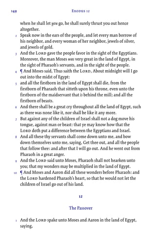 149 Exodus 12
when he shall let you go, he shall surely thrust you out hence
altogether.
Speak now in the ears of the people, and let every man borrow of
his neighbor, and every woman of her neighbor, jewels of silver,
and jewels of gold.
And the Lord gave the people favor in the sight of the Egyptians.
Moreover, the man Moses was very great in the land of Egypt, in
the sight of Pharaoh’s servants, and in the sight of the people.
¶ And Moses said, Thus saith the Lord, About midnight will I go
out into the midst of Egypt:
and all the firstborn in the land of Egypt shall die, from the
firstborn of Pharaoh that sitteth upon his throne, even unto the
firstborn of the maidservant that is behind the mill; and all the
firstborn of beasts.
And there shall be a great cry throughout all the land of Egypt, such
as there was none like it, nor shall be like it any more.
But against any of the children of Israel shall not a dog move his
tongue, against man or beast: that ye may know how that the
Lord doth put a difference between the Egyptians and Israel.
And all these thy servants shall come down unto me, and bow
down themselves unto me, saying, Get thee out, and all the people
that follow thee: and after that I will go out. And he went out from
Pharaoh in a great anger.
And the Lord said unto Moses, Pharaoh shall not hearken unto
you; that my wonders may be multiplied in the land of Egypt.
¶ And Moses and Aaron did all these wonders before Pharaoh: and
the Lord hardened Pharaoh’s heart, so that he would not let the
children of Israel go out of his land.
12
The Passover
And the Lord spake unto Moses and Aaron in the land of Egypt,
saying,
2
3
4
5
6
7
8
9
10
1
 