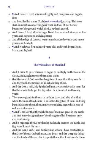 15 Genesis 6
¶ And Lamech lived a hundred eighty and two years, and begat a
son:
and he called his name Noah [rest or comfort], saying, This same
shall comfort us concerning our work and toil of our hands,
because of the ground which the Lord hath cursed.
And Lamech lived after he begat Noah five hundred ninety and five
years, and begat sons and daughters:
and all the days of Lamech were seven hundred seventy and seven
years: and he died.
¶ And Noah was five hundred years old: and Noah begat Shem,
Ham, and Japheth.
6
The Wickedness of Mankind
And it came to pass, when men began to multiply on the face of the
earth, and daughters were born unto them,
that the sons of God saw the daughters of men that they were fair;
and they took them wives of all which they chose.
And the Lord said, My Spirit shall not always strive with man, for
that he also is flesh: yet his days shall be a hundred and twenty
years.
There were giants in the earth in those days; and also after that,
when the sons of God came in unto the daughters of men, and they
bare children to them, the same became mighty men which were of
old, men of renown.
¶ And God saw that the wickedness of man was great in the earth,
and that every imagination of the thoughts of his heart was only
evil continually.
And it repented the Lord that he had made man on the earth, and
it grieved him at his heart.
And the Lord said, I will destroy man whom I have created from
the face of the earth; both man, and beast, and the creeping thing,
and the fowls of the air; for it repenteth me that I have made them.
28
29
30
31
32
1
2
3
4
5
6
7
 