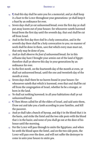 151 Exodus 12
¶ And this day shall be unto you for a memorial; and ye shall keep
it a feast to the Lord throughout your generations: ye shall keep it
a feast by an ordinance for ever.
Seven days shall ye eat unleavened bread; even the first day ye shall
put away leaven out of your houses: for whosoever eateth leavened
bread from the first day until the seventh day, that soul shall be cut
off from Israel.
And in the first day there shall be a holy convocation, and in the
seventh day there shall be a holy convocation to you; no manner of
work shall be done in them, save that which every man must eat,
that only may be done of you.
And ye shall observe the feast of unleavened bread; for in this
selfsame day have I brought your armies out of the land of Egypt:
therefore shall ye observe this day in your generations by an
ordinance for ever.
In the first month, on the fourteenth day of the month at even, ye
shall eat unleavened bread, until the one and twentieth day of the
month at even.
Seven days shall there be no leaven found in your houses: for
whosoever eateth that which is leavened, even that soul shall be cut
off from the congregation of Israel, whether he be a stranger, or
born in the land.
Ye shall eat nothing leavened; in all your habitations shall ye eat
unleavened bread.
¶ Then Moses called for all the elders of Israel, and said unto them,
Draw out and take you a lamb according to your families, and kill
the passover.
And ye shall take a bunch of hyssop, and dip it in the blood that is in
the basin, and strike the lintel and the two side posts with the blood
that is in the basin; and none of you shall go out at the door of his
house until the morning.
For the Lord will pass through to smite the Egyptians; and when
he seeth the blood upon the lintel, and on the two side posts, the
Lord will pass over the door, and will not suffer the destroyer to
come in unto your houses to smite you.
14
15
16
17
18
19
20
21
22
23
 