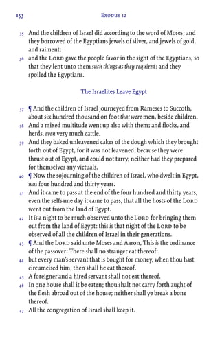 153 Exodus 12
And the children of Israel did according to the word of Moses; and
they borrowed of the Egyptians jewels of silver, and jewels of gold,
and raiment:
and the Lord gave the people favor in the sight of the Egyptians, so
that they lent unto them such things as they required: and they
spoiled the Egyptians.
The Israelites Leave Egypt
¶ And the children of Israel journeyed from Rameses to Succoth,
about six hundred thousand on foot that were men, beside children.
And a mixed multitude went up also with them; and flocks, and
herds, even very much cattle.
And they baked unleavened cakes of the dough which they brought
forth out of Egypt, for it was not leavened; because they were
thrust out of Egypt, and could not tarry, neither had they prepared
for themselves any victuals.
¶ Now the sojourning of the children of Israel, who dwelt in Egypt,
was four hundred and thirty years.
And it came to pass at the end of the four hundred and thirty years,
even the selfsame day it came to pass, that all the hosts of the Lord
went out from the land of Egypt.
It is a night to be much observed unto the Lord for bringing them
out from the land of Egypt: this is that night of the Lord to be
observed of all the children of Israel in their generations.
¶ And the Lord said unto Moses and Aaron, This is the ordinance
of the passover: There shall no stranger eat thereof:
but every man’s servant that is bought for money, when thou hast
circumcised him, then shall he eat thereof.
A foreigner and a hired servant shall not eat thereof.
In one house shall it be eaten; thou shalt not carry forth aught of
the flesh abroad out of the house; neither shall ye break a bone
thereof.
All the congregation of Israel shall keep it.
35
36
37
38
39
40
41
42
43
44
45
46
47
 