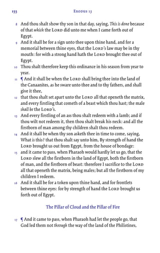 155 Exodus 13
And thou shalt show thy son in that day, saying, This is done because
of that which the Lord did unto me when I came forth out of
Egypt.
And it shall be for a sign unto thee upon thine hand, and for a
memorial between thine eyes, that the Lord’s law may be in thy
mouth: for with a strong hand hath the Lord brought thee out of
Egypt.
Thou shalt therefore keep this ordinance in his season from year to
year.
¶ And it shall be when the Lord shall bring thee into the land of
the Canaanites, as he sware unto thee and to thy fathers, and shall
give it thee,
that thou shalt set apart unto the Lord all that openeth the matrix,
and every firstling that cometh of a beast which thou hast; the male
shall be the Lord’s.
And every firstling of an ass thou shalt redeem with a lamb; and if
thou wilt not redeem it, then thou shalt break his neck: and all the
firstborn of man among thy children shalt thou redeem.
And it shall be when thy son asketh thee in time to come, saying,
What is this? that thou shalt say unto him, By strength of hand the
Lord brought us out from Egypt, from the house of bondage:
and it came to pass, when Pharaoh would hardly let us go, that the
Lord slew all the firstborn in the land of Egypt, both the firstborn
of man, and the firstborn of beast: therefore I sacrifice to the Lord
all that openeth the matrix, being males; but all the firstborn of my
children I redeem.
And it shall be for a token upon thine hand, and for frontlets
between thine eyes: for by strength of hand the Lord brought us
forth out of Egypt.
The Pillar of Cloud and the Pillar of Fire
¶ And it came to pass, when Pharaoh had let the people go, that
God led them not through the way of the land of the Philistines,
8
9
10
11
12
13
14
15
16
17
 