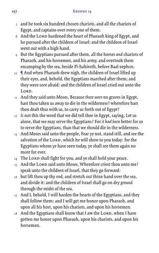 157 Exodus 14
and he took six hundred chosen chariots, and all the chariots of
Egypt, and captains over every one of them.
And the Lord hardened the heart of Pharaoh king of Egypt, and
he pursued after the children of Israel: and the children of Israel
went out with a high hand.
But the Egyptians pursued after them, all the horses and chariots of
Pharaoh, and his horsemen, and his army, and overtook them
encamping by the sea, beside Pi-hahiroth, before Baal-zephon.
¶ And when Pharaoh drew nigh, the children of Israel lifted up
their eyes, and, behold, the Egyptians marched after them; and
they were sore afraid: and the children of Israel cried out unto the
Lord.
And they said unto Moses, Because there were no graves in Egypt,
hast thou taken us away to die in the wilderness? wherefore hast
thou dealt thus with us, to carry us forth out of Egypt?
Is not this the word that we did tell thee in Egypt, saying, Let us
alone, that we may serve the Egyptians? For it had been better for us
to serve the Egyptians, than that we should die in the wilderness.
And Moses said unto the people, Fear ye not, stand still, and see the
salvation of the Lord, which he will show to you today: for the
Egyptians whom ye have seen today, ye shall see them again no
more for ever.
The Lord shall fight for you, and ye shall hold your peace.
And the Lord said unto Moses, Wherefore criest thou unto me?
speak unto the children of Israel, that they go forward:
but lift thou up thy rod, and stretch out thine hand over the sea,
and divide it: and the children of Israel shall go on dry ground
through the midst of the sea.
And I, behold, I will harden the hearts of the Egyptians, and they
shall follow them: and I will get me honor upon Pharaoh, and
upon all his host, upon his chariots, and upon his horsemen.
And the Egyptians shall know that I am the Lord, when I have
gotten me honor upon Pharaoh, upon his chariots, and upon his
horsemen.
7
8
9
10
11
12
13
14
15
16
17
18
 