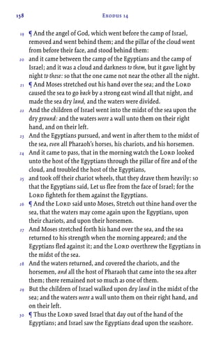 158 Exodus 14
¶ And the angel of God, which went before the camp of Israel,
removed and went behind them; and the pillar of the cloud went
from before their face, and stood behind them:
and it came between the camp of the Egyptians and the camp of
Israel; and it was a cloud and darkness to them, but it gave light by
night to these: so that the one came not near the other all the night.
¶ And Moses stretched out his hand over the sea; and the Lord
caused the sea to go back by a strong east wind all that night, and
made the sea dry land, and the waters were divided.
And the children of Israel went into the midst of the sea upon the
dry ground: and the waters were a wall unto them on their right
hand, and on their left.
And the Egyptians pursued, and went in after them to the midst of
the sea, even all Pharaoh’s horses, his chariots, and his horsemen.
And it came to pass, that in the morning watch the Lord looked
unto the host of the Egyptians through the pillar of fire and of the
cloud, and troubled the host of the Egyptians,
and took off their chariot wheels, that they drave them heavily: so
that the Egyptians said, Let us flee from the face of Israel; for the
Lord fighteth for them against the Egyptians.
¶ And the Lord said unto Moses, Stretch out thine hand over the
sea, that the waters may come again upon the Egyptians, upon
their chariots, and upon their horsemen.
And Moses stretched forth his hand over the sea, and the sea
returned to his strength when the morning appeared; and the
Egyptians fled against it; and the Lord overthrew the Egyptians in
the midst of the sea.
And the waters returned, and covered the chariots, and the
horsemen, and all the host of Pharaoh that came into the sea after
them; there remained not so much as one of them.
But the children of Israel walked upon dry land in the midst of the
sea; and the waters were a wall unto them on their right hand, and
on their left.
¶ Thus the Lord saved Israel that day out of the hand of the
Egyptians; and Israel saw the Egyptians dead upon the seashore.
19
20
21
22
23
24
25
26
27
28
29
30
 
