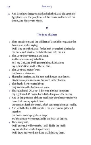 159 Exodus 15
And Israel saw that great work which the Lord did upon the
Egyptians: and the people feared the Lord, and believed the
Lord, and his servant Moses.
15
The Song of Moses
Then sang Moses and the children of Israel this song unto the
Lord, and spake, saying,
I will sing unto the Lord, for he hath triumphed gloriously:
the horse and his rider hath he thrown into the sea.
The Lord is my strength and song,
and he is become my salvation:
he is my God, and I will prepare him a habitation;
my father’s God, and I will exalt him.
The Lord is a man of war:
the Lord is his name.
Pharaoh’s chariots and his host hath he cast into the sea:
his chosen captains also are drowned in the Red sea.
The depths have covered them:
they sank into the bottom as a stone.
Thy right hand, O Lord, is become glorious in power:
thy right hand, O Lord, hath dashed in pieces the enemy.
And in the greatness of thine excellency thou hast overthrown
them that rose up against thee:
thou sentest forth thy wrath, which consumed them as stubble.
And with the blast of thy nostrils the waters were gathered
together,
the floods stood upright as a heap,
and the depths were congealed in the heart of the sea.
The enemy said,
I will pursue, I will overtake, I will divide the spoil;
my lust shall be satisfied upon them;
I will draw my sword, my hand shall destroy them.
31
1
2
3
4
5
6
7
8
9
 