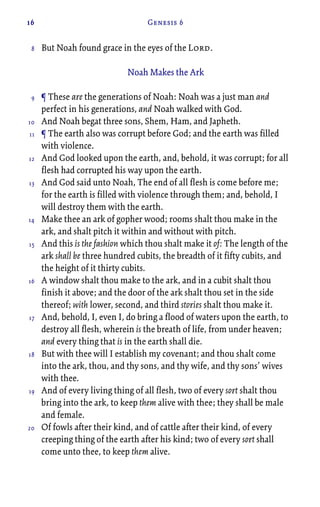 16 Genesis 6
But Noah found grace in the eyes of the Lord.
Noah Makes the Ark
¶ These are the generations of Noah: Noah was a just man and
perfect in his generations, and Noah walked with God.
And Noah begat three sons, Shem, Ham, and Japheth.
¶ The earth also was corrupt before God; and the earth was filled
with violence.
And God looked upon the earth, and, behold, it was corrupt; for all
flesh had corrupted his way upon the earth.
And God said unto Noah, The end of all flesh is come before me;
for the earth is filled with violence through them; and, behold, I
will destroy them with the earth.
Make thee an ark of gopher wood; rooms shalt thou make in the
ark, and shalt pitch it within and without with pitch.
And this is the fashion which thou shalt make it of: The length of the
ark shall be three hundred cubits, the breadth of it fifty cubits, and
the height of it thirty cubits.
A window shalt thou make to the ark, and in a cubit shalt thou
finish it above; and the door of the ark shalt thou set in the side
thereof; with lower, second, and third stories shalt thou make it.
And, behold, I, even I, do bring a flood of waters upon the earth, to
destroy all flesh, wherein is the breath of life, from under heaven;
and every thing that is in the earth shall die.
But with thee will I establish my covenant; and thou shalt come
into the ark, thou, and thy sons, and thy wife, and thy sons’ wives
with thee.
And of every living thing of all flesh, two of every sort shalt thou
bring into the ark, to keep them alive with thee; they shall be male
and female.
Of fowls after their kind, and of cattle after their kind, of every
creeping thing of the earth after his kind; two of every sort shall
come unto thee, to keep them alive.
8
9
10
11
12
13
14
15
16
17
18
19
20
 