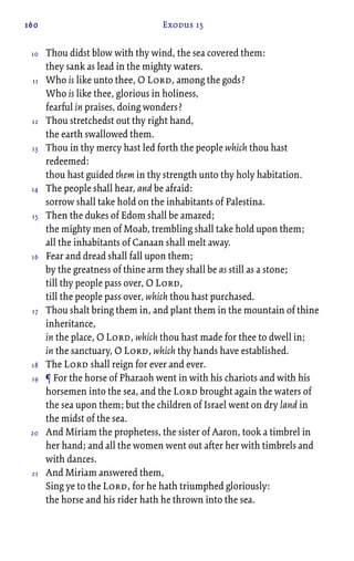 160 Exodus 15
Thou didst blow with thy wind, the sea covered them:
they sank as lead in the mighty waters.
Who is like unto thee, O Lord, among the gods?
Who is like thee, glorious in holiness,
fearful in praises, doing wonders?
Thou stretchedst out thy right hand,
the earth swallowed them.
Thou in thy mercy hast led forth the people which thou hast
redeemed:
thou hast guided them in thy strength unto thy holy habitation.
The people shall hear, and be afraid:
sorrow shall take hold on the inhabitants of Palestina.
Then the dukes of Edom shall be amazed;
the mighty men of Moab, trembling shall take hold upon them;
all the inhabitants of Canaan shall melt away.
Fear and dread shall fall upon them;
by the greatness of thine arm they shall be as still as a stone;
till thy people pass over, O Lord,
till the people pass over, which thou hast purchased.
Thou shalt bring them in, and plant them in the mountain of thine
inheritance,
in the place, O Lord, which thou hast made for thee to dwell in;
in the sanctuary, O Lord, which thy hands have established.
The Lord shall reign for ever and ever.
¶ For the horse of Pharaoh went in with his chariots and with his
horsemen into the sea, and the Lord brought again the waters of
the sea upon them; but the children of Israel went on dry land in
the midst of the sea.
And Miriam the prophetess, the sister of Aaron, took a timbrel in
her hand; and all the women went out after her with timbrels and
with dances.
And Miriam answered them,
Sing ye to the Lord, for he hath triumphed gloriously:
the horse and his rider hath he thrown into the sea.
10
11
12
13
14
15
16
17
18
19
20
21
 