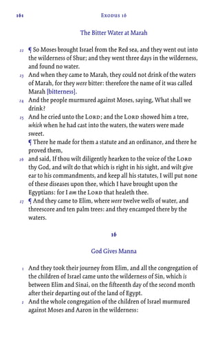 161 Exodus 16
The Bitter Water at Marah
¶ So Moses brought Israel from the Red sea, and they went out into
the wilderness of Shur; and they went three days in the wilderness,
and found no water.
And when they came to Marah, they could not drink of the waters
of Marah, for they were bitter: therefore the name of it was called
Marah [bitterness].
And the people murmured against Moses, saying, What shall we
drink?
And he cried unto the Lord; and the Lord showed him a tree,
which when he had cast into the waters, the waters were made
sweet.
¶ There he made for them a statute and an ordinance, and there he
proved them,
and said, If thou wilt diligently hearken to the voice of the Lord
thy God, and wilt do that which is right in his sight, and wilt give
ear to his commandments, and keep all his statutes, I will put none
of these diseases upon thee, which I have brought upon the
Egyptians: for I am the Lord that healeth thee.
¶ And they came to Elim, where were twelve wells of water, and
threescore and ten palm trees: and they encamped there by the
waters.
16
God Gives Manna
And they took their journey from Elim, and all the congregation of
the children of Israel came unto the wilderness of Sin, which is
between Elim and Sinai, on the fifteenth day of the second month
after their departing out of the land of Egypt.
And the whole congregation of the children of Israel murmured
against Moses and Aaron in the wilderness:
22
23
24
25
26
27
1
2
 