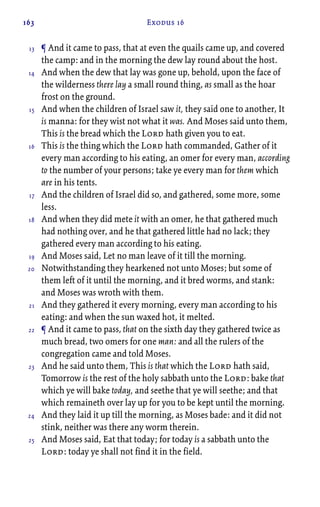 163 Exodus 16
¶ And it came to pass, that at even the quails came up, and covered
the camp: and in the morning the dew lay round about the host.
And when the dew that lay was gone up, behold, upon the face of
the wilderness there lay a small round thing, as small as the hoar
frost on the ground.
And when the children of Israel saw it, they said one to another, It
is manna: for they wist not what it was. And Moses said unto them,
This is the bread which the Lord hath given you to eat.
This is the thing which the Lord hath commanded, Gather of it
every man according to his eating, an omer for every man, according
to the number of your persons; take ye every man for them which
are in his tents.
And the children of Israel did so, and gathered, some more, some
less.
And when they did mete it with an omer, he that gathered much
had nothing over, and he that gathered little had no lack; they
gathered every man according to his eating.
And Moses said, Let no man leave of it till the morning.
Notwithstanding they hearkened not unto Moses; but some of
them left of it until the morning, and it bred worms, and stank:
and Moses was wroth with them.
And they gathered it every morning, every man according to his
eating: and when the sun waxed hot, it melted.
¶ And it came to pass, that on the sixth day they gathered twice as
much bread, two omers for one man: and all the rulers of the
congregation came and told Moses.
And he said unto them, This is that which the Lord hath said,
Tomorrow is the rest of the holy sabbath unto the Lord: bake that
which ye will bake today, and seethe that ye will seethe; and that
which remaineth over lay up for you to be kept until the morning.
And they laid it up till the morning, as Moses bade: and it did not
stink, neither was there any worm therein.
And Moses said, Eat that today; for today is a sabbath unto the
Lord: today ye shall not find it in the field.
13
14
15
16
17
18
19
20
21
22
23
24
25
 
