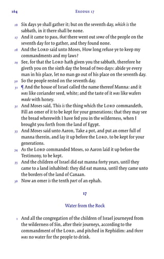 164 Exodus 17
Six days ye shall gather it; but on the seventh day, which is the
sabbath, in it there shall be none.
And it came to pass, that there went out some of the people on the
seventh day for to gather, and they found none.
And the Lord said unto Moses, How long refuse ye to keep my
commandments and my laws?
See, for that the Lord hath given you the sabbath, therefore he
giveth you on the sixth day the bread of two days: abide ye every
man in his place, let no man go out of his place on the seventh day.
So the people rested on the seventh day.
¶ And the house of Israel called the name thereof Manna: and it
was like coriander seed, white; and the taste of it was like wafers
made with honey.
And Moses said, This is the thing which the Lord commandeth,
Fill an omer of it to be kept for your generations; that they may see
the bread wherewith I have fed you in the wilderness, when I
brought you forth from the land of Egypt.
And Moses said unto Aaron, Take a pot, and put an omer full of
manna therein, and lay it up before the Lord, to be kept for your
generations.
As the Lord commanded Moses, so Aaron laid it up before the
Testimony, to be kept.
And the children of Israel did eat manna forty years, until they
came to a land inhabited: they did eat manna, until they came unto
the borders of the land of Canaan.
Now an omer is the tenth part of an ephah.
17
Water from the Rock
And all the congregation of the children of Israel journeyed from
the wilderness of Sin, after their journeys, according to the
commandment of the Lord, and pitched in Rephidim: and there
was no water for the people to drink.
26
27
28
29
30
31
32
33
34
35
36
1
 
