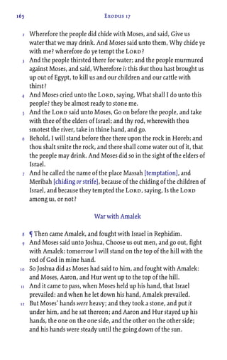 165 Exodus 17
Wherefore the people did chide with Moses, and said, Give us
water that we may drink. And Moses said unto them, Why chide ye
with me? wherefore do ye tempt the Lord?
And the people thirsted there for water; and the people murmured
against Moses, and said, Wherefore is this that thou hast brought us
up out of Egypt, to kill us and our children and our cattle with
thirst?
And Moses cried unto the Lord, saying, What shall I do unto this
people? they be almost ready to stone me.
And the Lord said unto Moses, Go on before the people, and take
with thee of the elders of Israel; and thy rod, wherewith thou
smotest the river, take in thine hand, and go.
Behold, I will stand before thee there upon the rock in Horeb; and
thou shalt smite the rock, and there shall come water out of it, that
the people may drink. And Moses did so in the sight of the elders of
Israel.
And he called the name of the place Massah [temptation], and
Meribah [chiding or strife], because of the chiding of the children of
Israel, and because they tempted the Lord, saying, Is the Lord
among us, or not?
War with Amalek
¶ Then came Amalek, and fought with Israel in Rephidim.
And Moses said unto Joshua, Choose us out men, and go out, fight
with Amalek: tomorrow I will stand on the top of the hill with the
rod of God in mine hand.
So Joshua did as Moses had said to him, and fought with Amalek:
and Moses, Aaron, and Hur went up to the top of the hill.
And it came to pass, when Moses held up his hand, that Israel
prevailed: and when he let down his hand, Amalek prevailed.
But Moses’ hands were heavy; and they took a stone, and put it
under him, and he sat thereon; and Aaron and Hur stayed up his
hands, the one on the one side, and the other on the other side;
and his hands were steady until the going down of the sun.
2
3
4
5
6
7
8
9
10
11
12
 